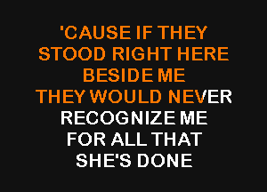 'CAUSE IF THEY
STOOD RIGHT HERE
BESIDE ME
THEY WOULD NEVER
RECOGNIZE ME
FOR ALL THAT
SHE'S DONE