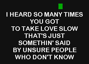 I HEARD SO MANY TIMES
YOU GOT
TO TAKE LOVE SLOW
THAT'SJUST
SOMETHIN' SAID
BY UNSURE PEOPLE
WHO DON'T KNOW