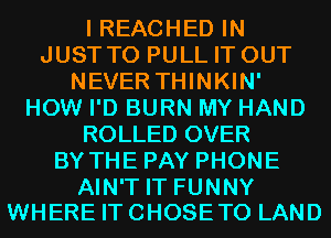 I REACHED IN
JUST TO PULL IT OUT
NEVER THINKIN'
HOW I'D BURN MY HAND
ROLLED OVER
BY THE PAY PHONE

AIN'T IT FUNNY
WHERE IT CHOSE T0 LAND