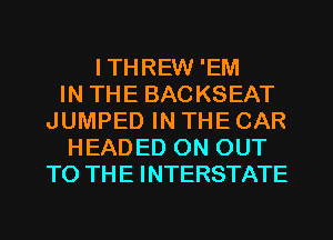ITHREW 'EM
IN THE BACKSEAT
JUMPED IN THE CAR
HEADED ON OUT
TO THE INTERSTATE