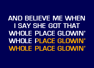 AND BELIEVE ME WHEN
I SAY SHE GOT THAT
WHOLE PLACE GLOWIN'
WHOLE PLACE GLOWIN'
WHOLE PLACE GLOWIN'