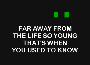 FAR AWAY FROM

THE LIFE SO YOUNG
THAT'S WHEN
YOU USED TO KNOW