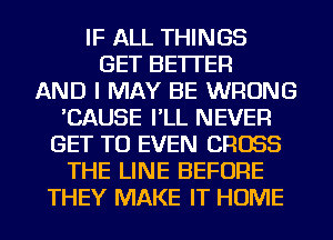 IF ALL THINGS
GET BETTER
AND I MAY BE WRONG
'CAUSE I'LL NEVER
GET TO EVEN CROSS
THE LINE BEFORE
THEY MAKE IT HOME