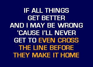 IF ALL THINGS
GET BETTER
AND I MAY BE WRONG
'CAUSE I'LL NEVER
GET TO EVEN CROSS
THE LINE BEFORE
THEY MAKE IT HOME