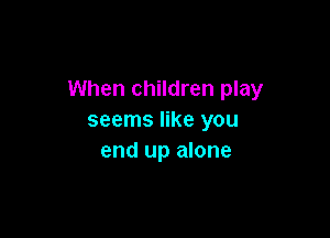 When children play

seems like you
end up alone