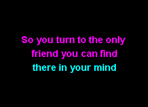 So you turn to the only

friend you can find
there in your mind