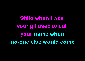 Shilo when I was
young I used to call

your name when
no-one else would come