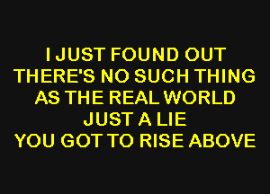 IJUST FOUND OUT
THERE'S N0 SUCH THING
AS THE REAL WORLD
JUSTA LIE
YOU GOT TO RISE ABOVE