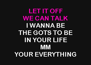 IWANNA BE

THE GOTS TO BE
IN YOUR LIFE
MM
YOUR EVERYTHING