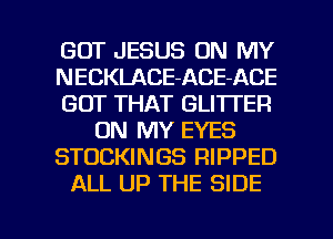 GOT JESUS ON MY
NECKLACE-ACE-ACE
GOT THAT GLITTER
ON MY EYES
STOCKINGS RIPPED
ALL UP THE SIDE

g