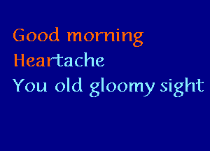 Good morning
Heartache

You old gloomy sight