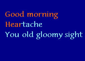 Good morning
Heartache

You old gloomy sight