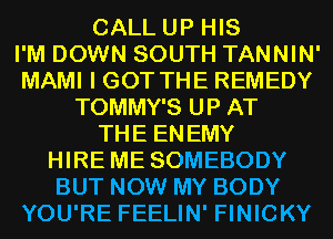 CALL UP HIS
I'M DOWN SOUTH TANNIN'
MAMI I GOT THE REMEDY
TOMMY'S UP AT
THE ENEMY
HIRE ME SOMEBODY
BUT NOW MY BODY
YOU'RE FEELIN' FINICKY