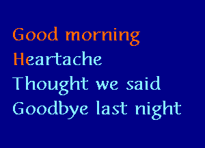 Good morning
Heartache

Thought we said
Goodbye last night