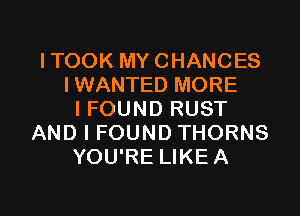 ITOOK MY CHANCES
IWANTED MORE

I FOUND RUST
AND I FOUND THORNS
YOU'RE LIKEA