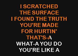 I SCRATCHED
THE SURFACE
I FOUND THETRUTH
YOU'RE MADE
FOR HURTIN'
THAT'S-A
WHAT-A YOU DO
YOU'RE LIKE A