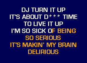 DJ TURN IT UP
IT'S ABOUT Dir ?'r ?'r TIME
TO LIVE IT UP
I'M SO SICK OF BEING
SO SERIOUS
IT'S MAKIN' MY BRAIN
DELIRIOUS