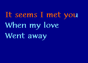 It seems I met you
When my love

Went away