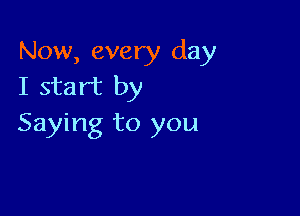 Now, every day
I start by

Saying to you