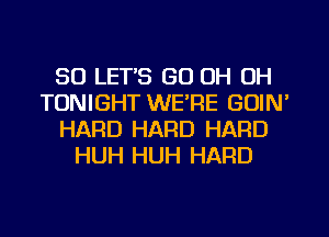 SO LET'S GO OH OH
TONIGHT WERE GUIN'
HARD HARD HARD
HUH HUH HARD