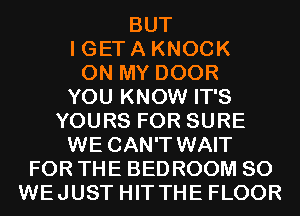 BUT
I GET A KNOCK
ON MY DOOR
YOU KNOW IT'S
YOURS FOR SURE

WE CAN'T WAIT
FOR THE BED ROOM SO
WEJUST HIT THE FLOOR