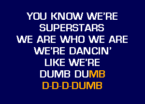 YOU KNOW WE'RE
SUPERSTARS
WE ARE WHO WE ARE
WE'RE DANCIN'
LIKE WE'RE
DUMB DUMB
D-D-D-DUMB