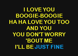 I LOVE YOU
BOOGlE-BOOGIE
HA HA LOVE YOU TOO
AND YOU
YOU DON'T WORRY
'BOUT ME

I'LL BEJUST FINE l