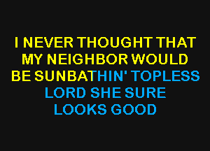 I NEVER THOUGHT THAT
MY NEIGHBOR WOULD
BE SUNBATHIN'TOPLESS
LORD SHESURE
LOOKS GOOD