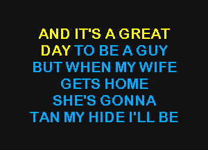 AND IT'S A GREAT
DAY TO BE A GUY
BUTWHEN MYWIFE
GETS HOME
SHE'S GONNA
TAN MY HIDE I'LL BE