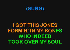 I GOT THIS JONES
FORMIN' IN MY BONES
WHO INDEED
TOOK OVER MY SOUL