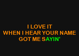 I LOVE IT

WHEN I HEAR YOUR NAME
GOT ME SAYIN'