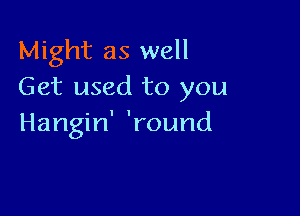 Might as well
Get used to you

Hangin' 'round