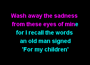 Wash away the sadness
from these eyes of mine

for I recall the words
an old man signed
'For my children'