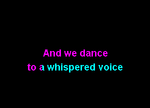 And we dance

to a whispered voice