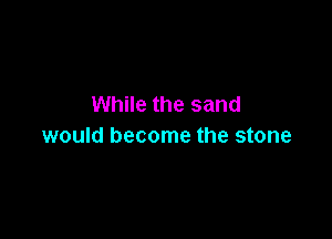 While the sand

would become the stone