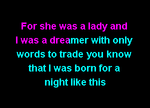 For she was a lady and
l was a dreamer with only

words to trade you know
that I was born for a
night like this