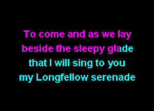 To come and as we lay
beside the sleepy glade

that I will sing to you
my Longfellow serenade