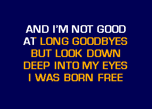 AND I'M NOT GOOD
AT LONG GOODBYES
BUT LOOK DOWN
DEEP INTO MY EYES
I WAS BORN FREE
