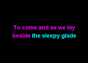 To come and as we lay

beside the sleepy glade