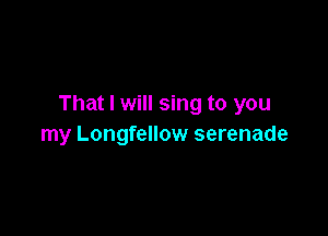 That I will sing to you

my Longfellow serenade