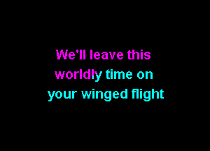 We'll leave this
worldly time on

your winged flight