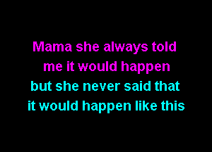 Mama she always told
me it would happen

but she never said that
it would happen like this