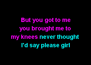 But you got to me
you brought me to

my knees never thought
I'd say please girl