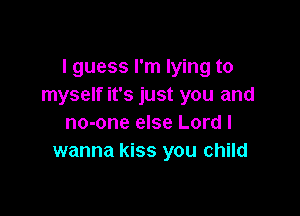 I guess I'm lying to
myself it's just you and

no-one else Lord I
wanna kiss you child