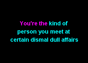 You're the kind of

person you meet at
certain dismal dull affairs