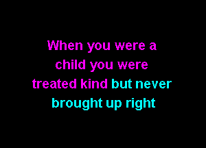 When you were a
child you were

treated kind but never
brought up right