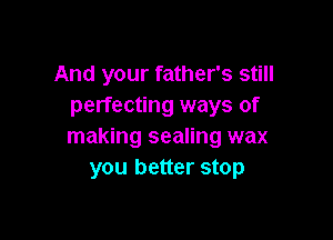 And your father's still
perfecting ways of

making sealing wax
you better stop