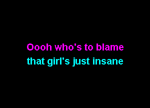 Oooh who's to blame

that girl's just insane