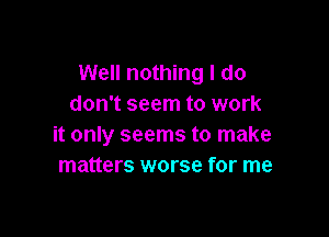 Well nothing I do
don't seem to work

it only seems to make
matters worse for me