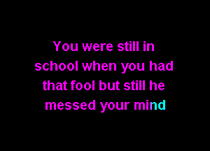 You were still in
school when you had

that fool but still he
messed your mind